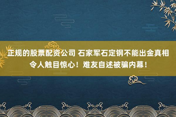 正规的股票配资公司 石家军石定钢不能出金真相令人触目惊心！难友自述被骗内幕！
