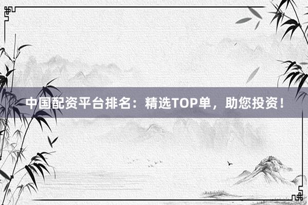 中国配资平台排名：精选TOP单，助您投资！