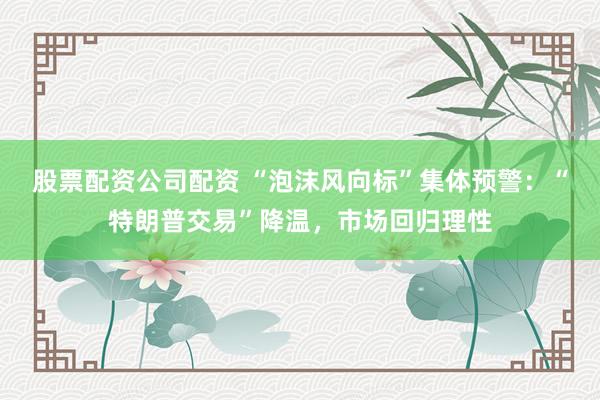 股票配资公司配资 “泡沫风向标”集体预警：“特朗普交易”降温，市场回归理性