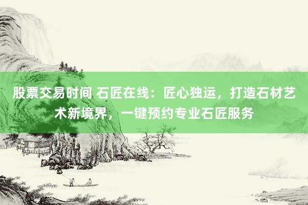 股票交易时间 石匠在线：匠心独运，打造石材艺术新境界，一键预约专业石匠服务