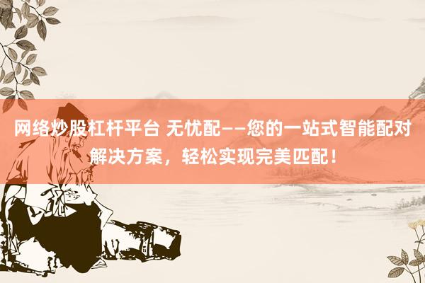 网络炒股杠杆平台 无忧配——您的一站式智能配对解决方案，轻松实现完美匹配！