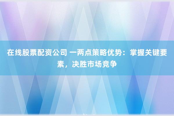 在线股票配资公司 一两点策略优势：掌握关键要素，决胜市场竞争