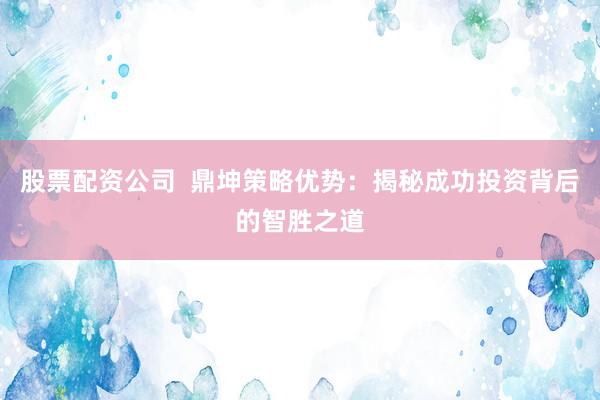 股票配资公司  鼎坤策略优势：揭秘成功投资背后的智胜之道