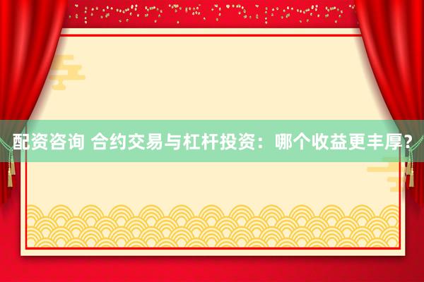 配资咨询 合约交易与杠杆投资：哪个收益更丰厚？