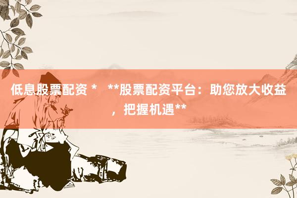 低息股票配资 *   **股票配资平台：助您放大收益，把握机遇**