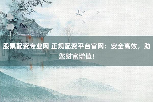 股票配资专业网 正规配资平台官网：安全高效，助您财富增值！