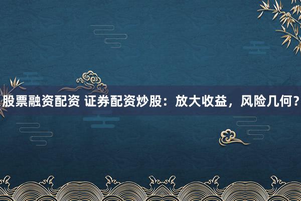 股票融资配资 证券配资炒股：放大收益，风险几何？