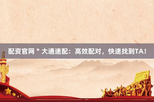 配资官网 * 大通速配：高效配对，快速找到TA！