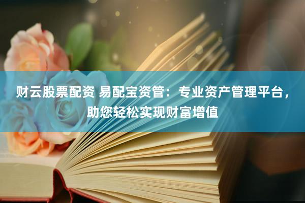 财云股票配资 易配宝资管：专业资产管理平台，助您轻松实现财富增值