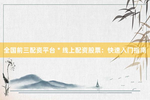 全国前三配资平台 * 线上配资股票：快速入门指南