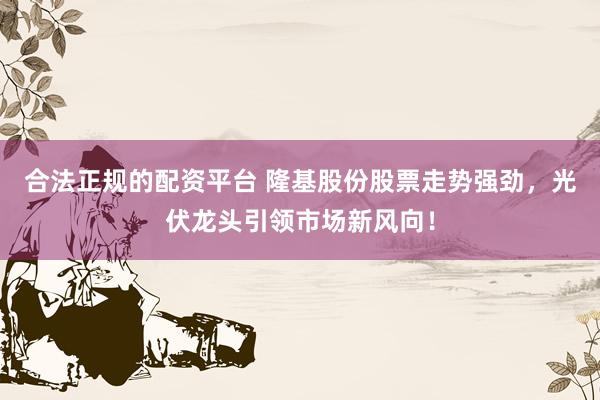 合法正规的配资平台 隆基股份股票走势强劲，光伏龙头引领市场新风向！