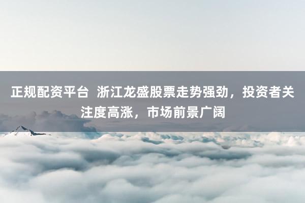 正规配资平台  浙江龙盛股票走势强劲，投资者关注度高涨，市场前景广阔