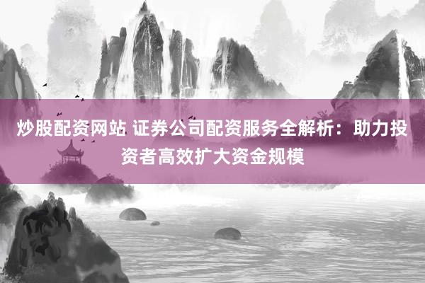 炒股配资网站 证券公司配资服务全解析：助力投资者高效扩大资金规模