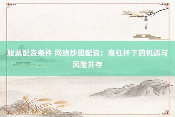 股票配资条件 网络炒股配资：高杠杆下的机遇与风险并存