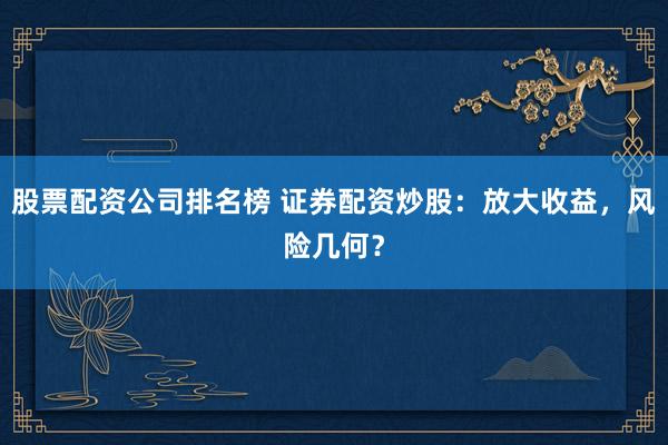 股票配资公司排名榜 证券配资炒股：放大收益，风险几何？