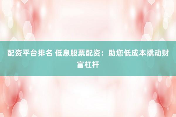 配资平台排名 低息股票配资：助您低成本撬动财富杠杆