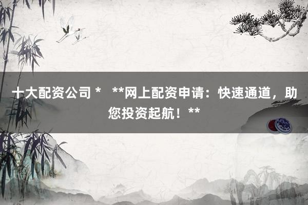 十大配资公司 *   **网上配资申请：快速通道，助您投资起航！**