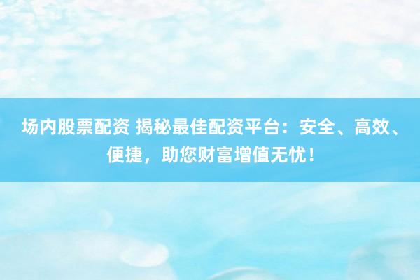 场内股票配资 揭秘最佳配资平台：安全、高效、便捷，助您财富增值无忧！