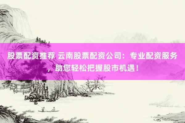 股票配资推荐 云南股票配资公司：专业配资服务，助您轻松把握股市机遇！