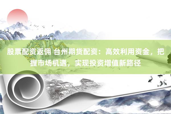 股票配资返佣 台州期货配资：高效利用资金，把握市场机遇，实现投资增值新路径