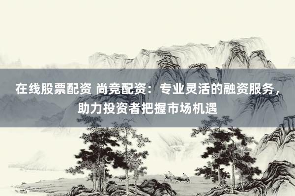 在线股票配资 尚竞配资：专业灵活的融资服务，助力投资者把握市场机遇