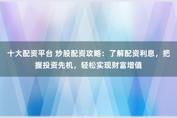 十大配资平台 炒股配资攻略：了解配资利息，把握投资先机，轻松实现财富增值