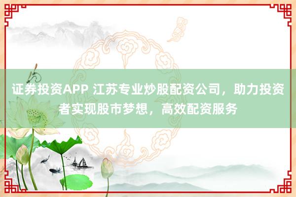 证券投资APP 江苏专业炒股配资公司，助力投资者实现股市梦想，高效配资服务