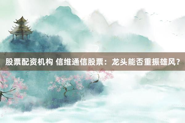 股票配资机构 信维通信股票：龙头能否重振雄风？