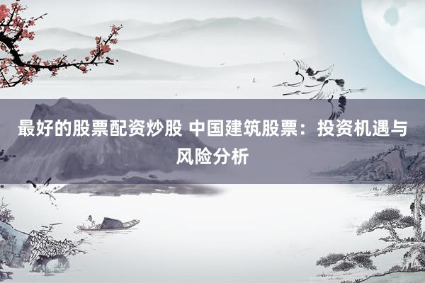 最好的股票配资炒股 中国建筑股票：投资机遇与风险分析