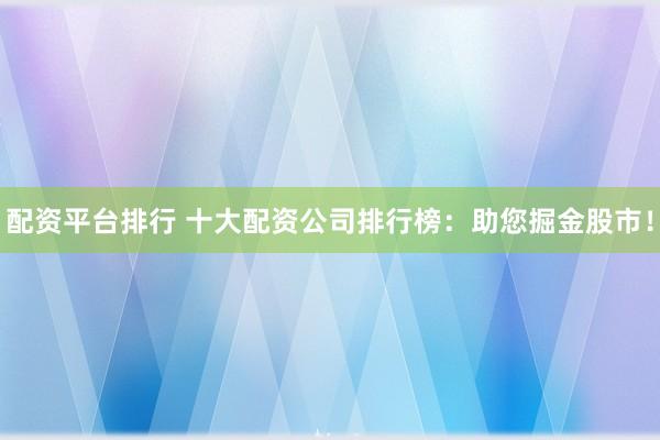 配资平台排行 十大配资公司排行榜：助您掘金股市！