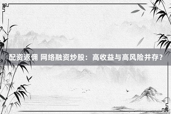 配资返佣 网络融资炒股：高收益与高风险并存？
