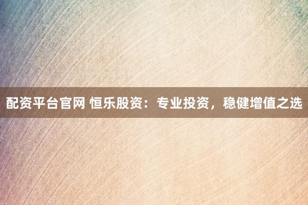 配资平台官网 恒乐股资：专业投资，稳健增值之选