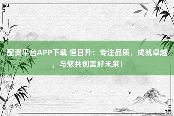 配资平台APP下载 恒日升：专注品质，成就卓越，与您共创美好未来！