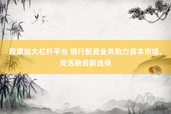 股票加大杠杆平台 银行配资业务助力资本市场，灵活融资新选择