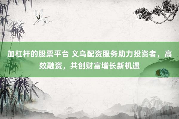 加杠杆的股票平台 义乌配资服务助力投资者，高效融资，共创财富增长新机遇