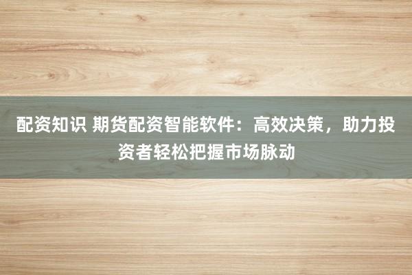 配资知识 期货配资智能软件：高效决策，助力投资者轻松把握市场脉动
