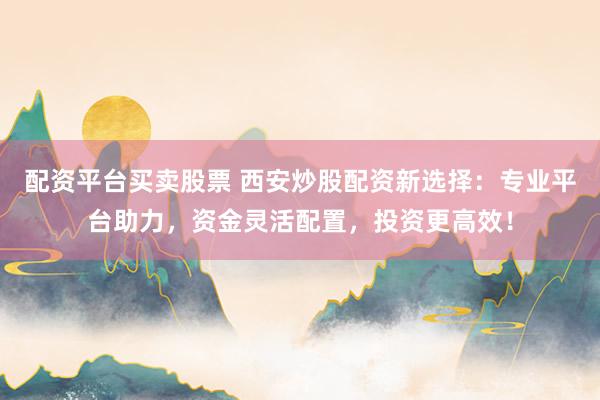 配资平台买卖股票 西安炒股配资新选择：专业平台助力，资金灵活配置，投资更高效！