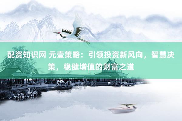 配资知识网 元壹策略：引领投资新风向，智慧决策，稳健增值的财富之道
