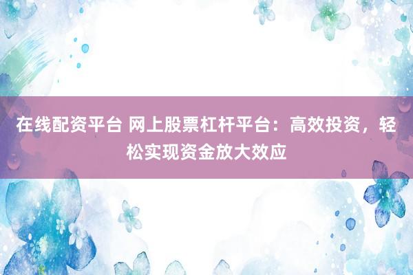 在线配资平台 网上股票杠杆平台：高效投资，轻松实现资金放大效应