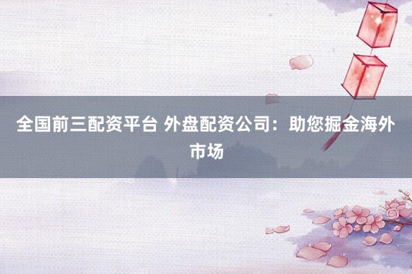全国前三配资平台 外盘配资公司：助您掘金海外市场