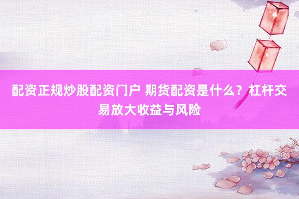 配资正规炒股配资门户 期货配资是什么？杠杆交易放大收益与风险