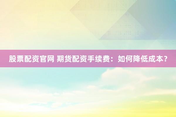 股票配资官网 期货配资手续费：如何降低成本？