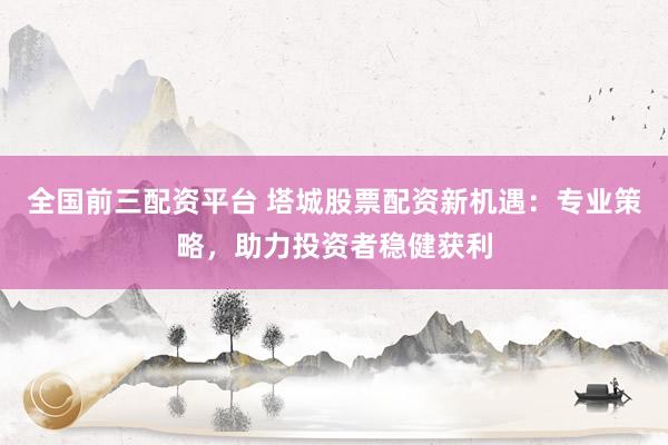 全国前三配资平台 塔城股票配资新机遇：专业策略，助力投资者稳健获利