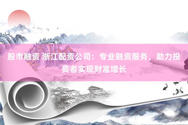 股市融资 浙江配资公司：专业融资服务，助力投资者实现财富增长
