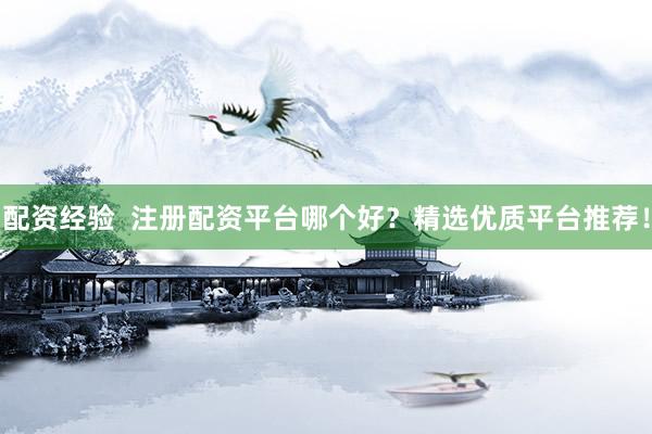 配资经验  注册配资平台哪个好？精选优质平台推荐！