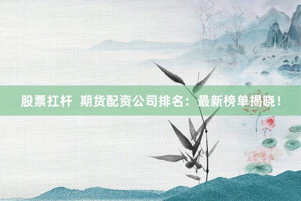 股票扛杆  期货配资公司排名：最新榜单揭晓！