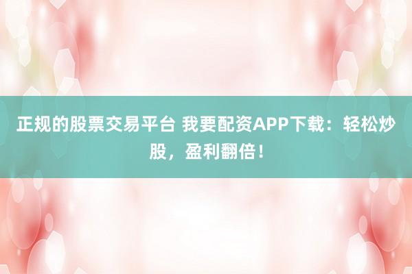 正规的股票交易平台 我要配资APP下载：轻松炒股，盈利翻倍！
