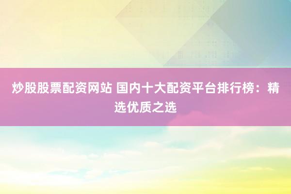 炒股股票配资网站 国内十大配资平台排行榜：精选优质之选