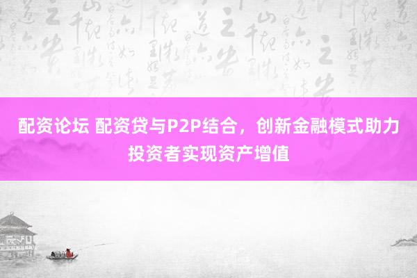 配资论坛 配资贷与P2P结合，创新金融模式助力投资者实现资产增值