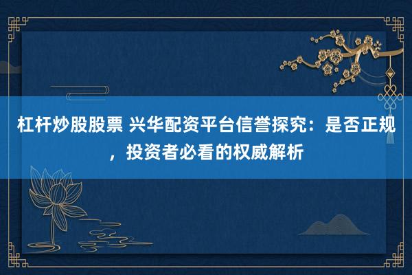 杠杆炒股股票 兴华配资平台信誉探究：是否正规，投资者必看的权威解析